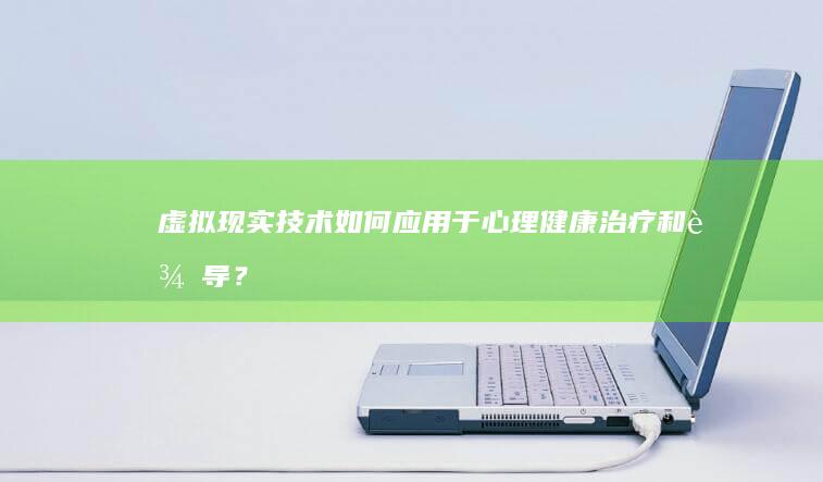 虚拟现实技术如何应用于心理健康治疗和辅导？